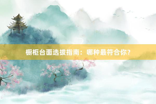橱柜台面选拔指南：哪种最符合你？