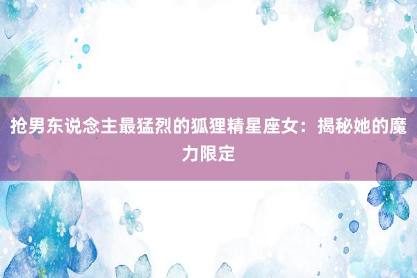 抢男东说念主最猛烈的狐狸精星座女：揭秘她的魔力限定