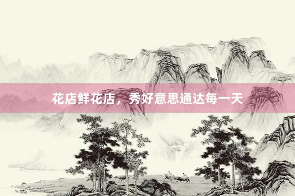 花店鲜花店，秀好意思通达每一天