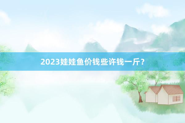 2023娃娃鱼价钱些许钱一斤？